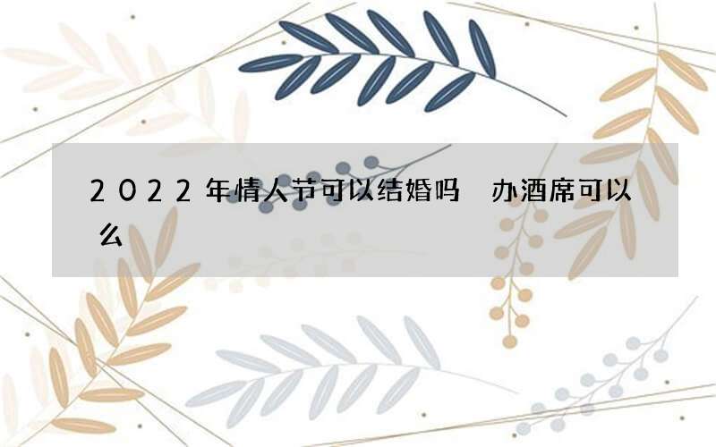 2022年情人节可以结婚吗 办酒席可以么